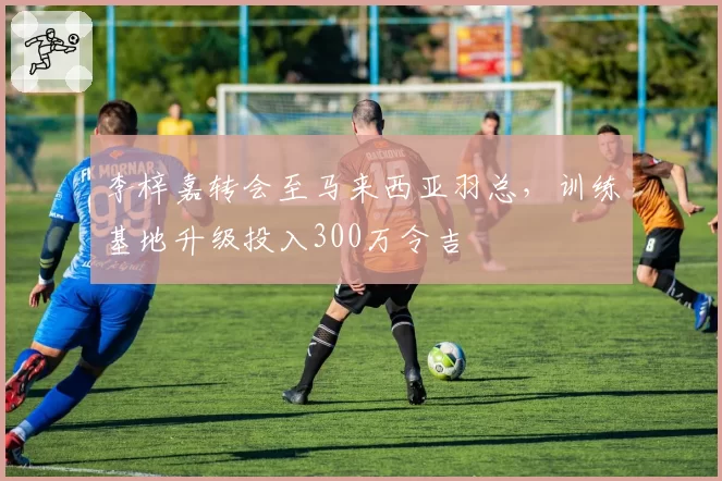 李梓嘉转会至马来西亚羽总，训练基地升级投入300万令吉