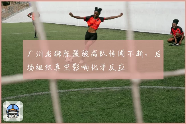 广州龙狮陈盈骏离队传闻不断，后场组织真空影响化学反应