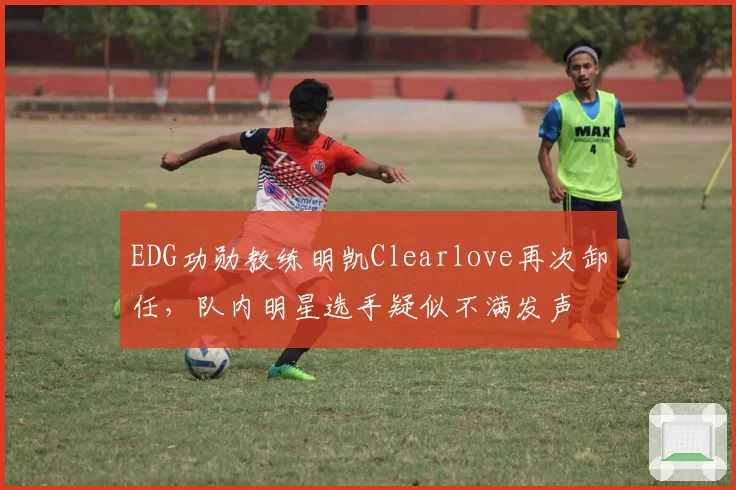 EDG功勋教练明凯Clearlove再次卸任，队内明星选手疑似不满发声
