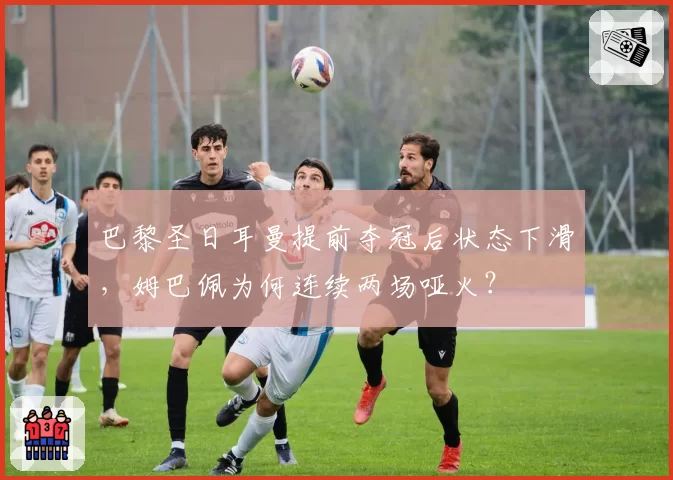 巴黎圣日耳曼提前夺冠后状态下滑，姆巴佩为何连续两场哑火？
