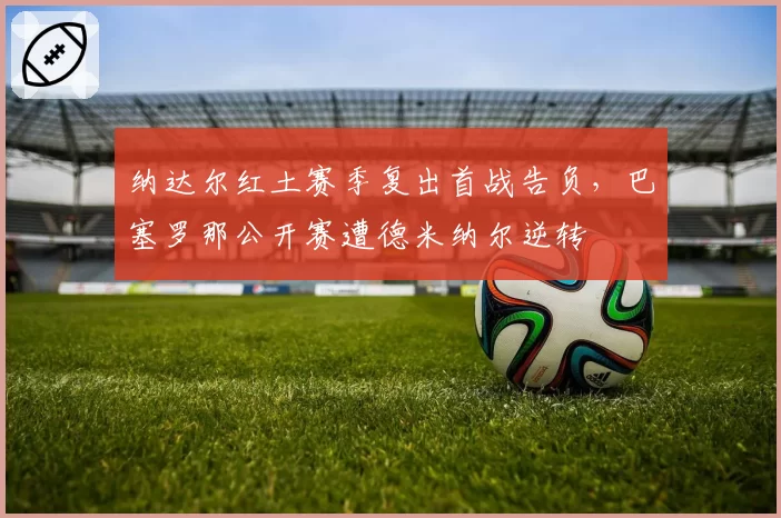 纳达尔红土赛季复出首战告负，巴塞罗那公开赛遭德米纳尔逆转
