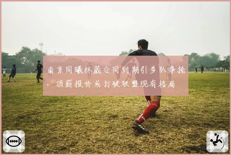 南京同曦林葳合同到期引多队争抢，顶薪报价或打破联盟现有格局