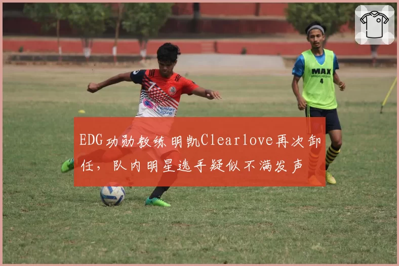 EDG功勋教练明凯Clearlove再次卸任，队内明星选手疑似不满发声