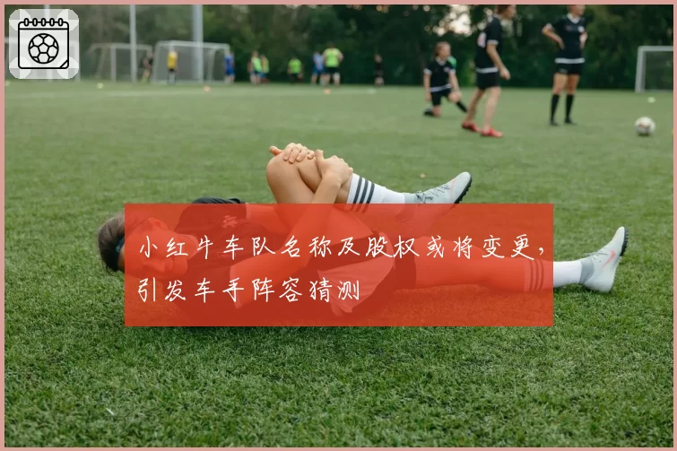 小红牛车队名称及股权或将变更,引发车手阵容猜测