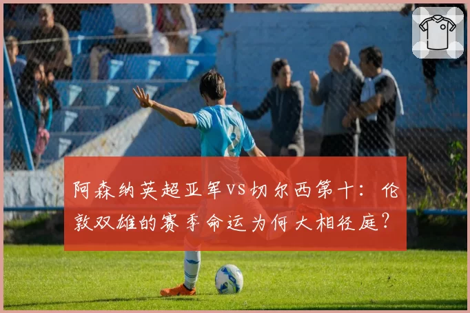 阿森纳英超亚军vs切尔西第十:伦敦双雄的赛季命运为何大相径庭?