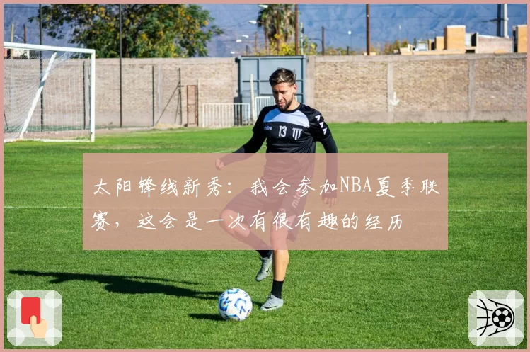 太阳锋线新秀：我会参加NBA夏季联赛，这会是一次有很有趣的经历